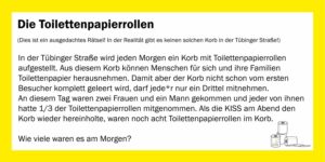 Bild: Rätsel, die Toilettenpapierrollen. (Achtung, ausgedachtes Rätsel! Es gibt keinen realen Korb in der Tübinger Straße!) In der Tübinger Straße wird jeden Morgen ein Korb mit Toilettenpapierrollen aufgestellt. Aus diesem Korb können Menschen für sich und ihre Familien Toilettenpapier herausnehmen. Damit aber der Korb nicht schon vom ersten Besucher komplett geleert wird, darf jede*r nur ein Drittel mitnehmen. An diesem Tag waren zwei Frauen und ein Mann gekommen und jeder von ihnen hatte 1/3 der Toilettenpapierrollen mitgenommen. Als die KISS am Abend den Korb wieder hereinholte, waren noch acht Toilettenpapierrollen im Korb. Wie viele waren es am Morgen?
